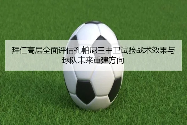 拜仁高层全面评估孔帕尼三中卫试验战术效果与球队未来重建方向