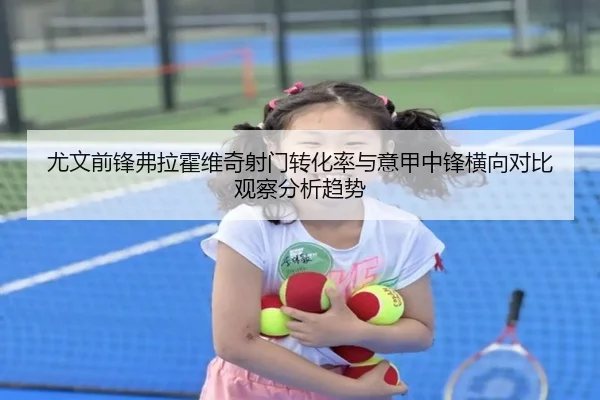 尤文前锋弗拉霍维奇射门转化率与意甲中锋横向对比观察分析趋势